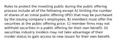 Rules to protect the investing public during the public offering process include all of the following except A) limiting the number of shares of an initial public offering (IPO) that may be purchased by the issuing company's employees. B) members must offer the securities at the public offering price. C) member firms may not withhold securities in a public offering for their own benefit. D) securities industry insiders may not take advantage of their insider status to gain access to new issues for their own benefit.