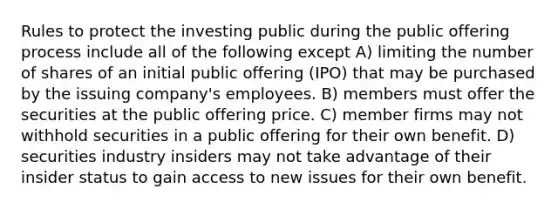 Rules to protect the investing public during the public offering process include all of the following except A) limiting the number of shares of an initial public offering (IPO) that may be purchased by the issuing company's employees. B) members must offer the securities at the public offering price. C) member firms may not withhold securities in a public offering for their own benefit. D) securities industry insiders may not take advantage of their insider status to gain access to new issues for their own benefit.