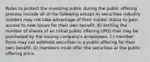 Rules to protect the investing public during the public offering process include all of the following except A) securities industry insiders may not take advantage of their insider status to gain access to new issues for their own benefit. B) limiting the number of shares of an initial public offering (IPO) that may be purchased by the issuing company's employees. C) member firms may not withhold securities in a public offering for their own benefit. D) members must offer the securities at the public offering price.