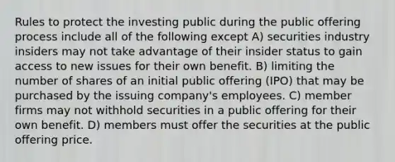 Rules to protect the investing public during the public offering process include all of the following except A) securities industry insiders may not take advantage of their insider status to gain access to new issues for their own benefit. B) limiting the number of shares of an initial public offering (IPO) that may be purchased by the issuing company's employees. C) member firms may not withhold securities in a public offering for their own benefit. D) members must offer the securities at the public offering price.