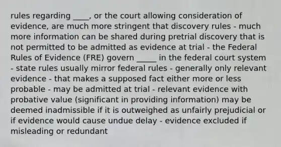 rules regarding ____, or the court allowing consideration of evidence, are much more stringent that discovery rules - much more information can be shared during pretrial discovery that is not permitted to be admitted as evidence at trial - the Federal Rules of Evidence (FRE) govern _____ in the federal court system - state rules usually mirror federal rules - generally only relevant evidence - that makes a supposed fact either more or less probable - may be admitted at trial - relevant evidence with probative value (significant in providing information) may be deemed inadmissible if it is outweighed as unfairly prejudicial or if evidence would cause undue delay - evidence excluded if misleading or redundant