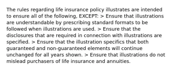 The rules regarding life insurance policy illustrates are intended to ensure all of the following, EXCEPT: > Ensure that illustrations are understandable by prescribing standard formats to be followed when illustrations are used. > Ensure that the disclosures that are required in connection with illustrations are specified. > Ensure that the illustration specifics that both guaranteed and non-guaranteed elements will continue unchanged for all years shown. > Ensure that illustrations do not mislead purchasers of life insurance and annuities.