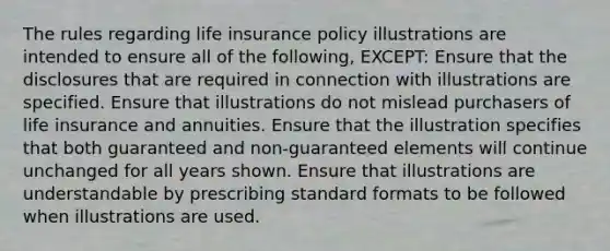 The rules regarding life insurance policy illustrations are intended to ensure all of the following, EXCEPT: Ensure that the disclosures that are required in connection with illustrations are specified. Ensure that illustrations do not mislead purchasers of life insurance and annuities. Ensure that the illustration specifies that both guaranteed and non-guaranteed elements will continue unchanged for all years shown. Ensure that illustrations are understandable by prescribing standard formats to be followed when illustrations are used.