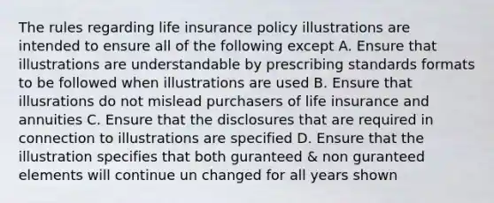 The rules regarding life insurance policy illustrations are intended to ensure all of the following except A. Ensure that illustrations are understandable by prescribing standards formats to be followed when illustrations are used B. Ensure that illusrations do not mislead purchasers of life insurance and annuities C. Ensure that the disclosures that are required in connection to illustrations are specified D. Ensure that the illustration specifies that both guranteed & non guranteed elements will continue un changed for all years shown