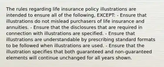 The rules regarding life insurance policy illustrations are intended to ensure all of the following, EXCEPT: - Ensure that illustrations do not mislead purchasers of life insurance and annuities. - Ensure that the disclosures that are required in connection with illustrations are specified. - Ensure that illustrations are understandable by prescribing standard formats to be followed when illustrations are used. - Ensure that the illustration specifies that both guaranteed and non-guaranteed elements will continue unchanged for all years shown.