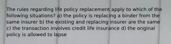 The rules regarding life policy replacement apply to which of the following situations? a) the policy is replacing a binder from the same insurer b) the existing and replacing insurer are the same c) the transaction involves credit life insurance d) the original policy is allowed to lapse