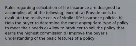 Rules regarding solicitation of life insurance are designed to accomplish all of the following, except: a) Provide tools to evaluate the relative costs of similar life insurance policies b) Help the buyer to determine the most appropriate type of policy to meet their needs c) Allow to producer to sell the policy that earns the highest commission d) Improve the buyer's understanding of the basic features of a policy