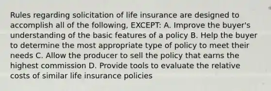 Rules regarding solicitation of life insurance are designed to accomplish all of the following, EXCEPT: A. Improve the buyer's understanding of the basic features of a policy B. Help the buyer to determine the most appropriate type of policy to meet their needs C. Allow the producer to sell the policy that earns the highest commission D. Provide tools to evaluate the relative costs of similar life insurance policies