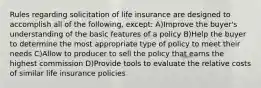 Rules regarding solicitation of life insurance are designed to accomplish all of the following, except: A)Improve the buyer's understanding of the basic features of a policy B)Help the buyer to determine the most appropriate type of policy to meet their needs C)Allow to producer to sell the policy that earns the highest commission D)Provide tools to evaluate the relative costs of similar life insurance policies