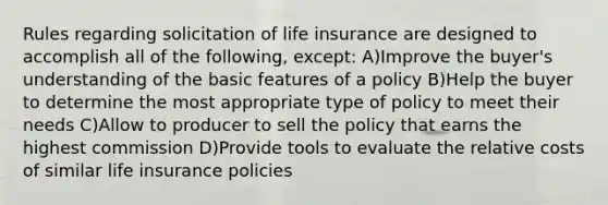 Rules regarding solicitation of life insurance are designed to accomplish all of the following, except: A)Improve the buyer's understanding of the basic features of a policy B)Help the buyer to determine the most appropriate type of policy to meet their needs C)Allow to producer to sell the policy that earns the highest commission D)Provide tools to evaluate the relative costs of similar life insurance policies