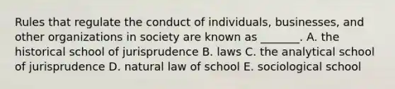 Rules that regulate the conduct of individuals, businesses, and other organizations in society are known as _______. A. the historical school of jurisprudence B. laws C. the analytical school of jurisprudence D. natural law of school E. sociological school