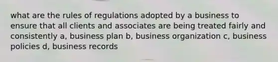 what are the rules of regulations adopted by a business to ensure that all clients and associates are being treated fairly and consistently a, business plan b, business organization c, business policies d, business records