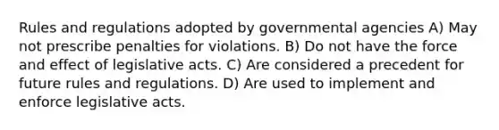 Rules and regulations adopted by governmental agencies A) May not prescribe penalties for violations. B) Do not have the force and effect of legislative acts. C) Are considered a precedent for future rules and regulations. D) Are used to implement and enforce legislative acts.