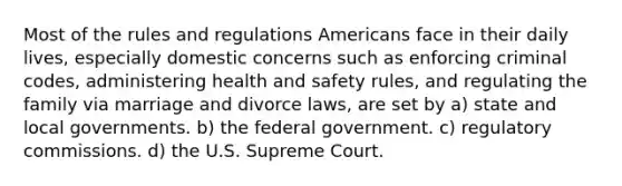 Most of the rules and regulations Americans face in their daily lives, especially domestic concerns such as enforcing criminal codes, administering health and safety rules, and regulating the family via marriage and divorce laws, are set by a) state and local governments. b) the federal government. c) regulatory commissions. d) the U.S. Supreme Court.