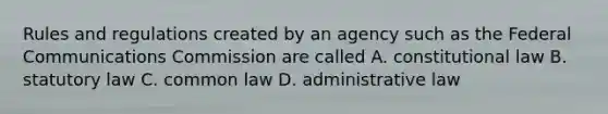 Rules and regulations created by an agency such as the Federal Communications Commission are called A. constitutional law B. statutory law C. common law D. administrative law