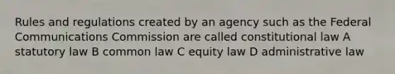 Rules and regulations created by an agency such as the Federal Communications Commission are called constitutional law A statutory law B common law C equity law D administrative law