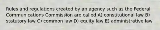 Rules and regulations created by an agency such as the Federal Communications Commission are called A) constitutional law B) statutory law C) common law D) equity law E) administrative law