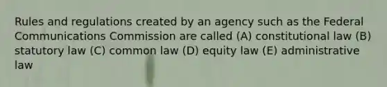 Rules and regulations created by an agency such as the Federal Communications Commission are called (A) constitutional law (B) statutory law (C) common law (D) equity law (E) administrative law