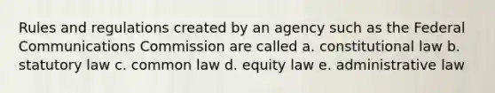 Rules and regulations created by an agency such as the Federal Communications Commission are called a. constitutional law b. statutory law c. common law d. equity law e. administrative law