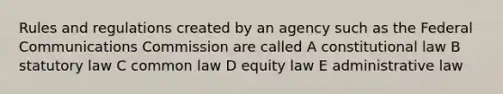 Rules and regulations created by an agency such as the Federal Communications Commission are called A constitutional law B statutory law C common law D equity law E administrative law