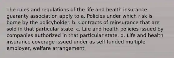 The rules and regulations of the life and health insurance guaranty association apply to a. Policies under which risk is borne by the policyholder. b. Contracts of reinsurance that are sold in that particular state. c. Life and health policies issued by companies authorized in that particular state. d. Life and health insurance coverage issued under as self funded multiple employer, welfare arrangement.