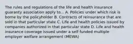 The rules and regulations of the life and health insurance guaranty association apply to... A. Policies under which risk is borne by the policyholder B. Contracts of reinsurance that are sold in that particular state C. Life and health policies issued by companies authorized in that particular state D. Life and health insurance coverage issued under a self funded multiple employer welfare arrangement (MEWA)