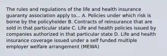 The rules and regulations of the life and health insurance guaranty association apply to... A. Policies under which risk is borne by the policyholder B. Contracts of reinsurance that are sold in that particular state C. Life and health policies issued by companies authorized in that particular state D. Life and health insurance coverage issued under a self funded multiple employer welfare arrangement (MEWA)