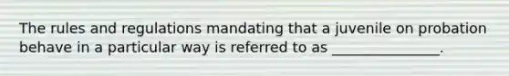 The rules and regulations mandating that a juvenile on probation behave in a particular way is referred to as _______________.