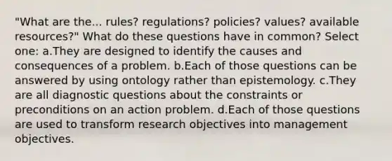 "What are the... rules? regulations? policies? values? available resources?" What do these questions have in common? Select one: a.They are designed to identify the causes and consequences of a problem. b.Each of those questions can be answered by using ontology rather than epistemology. c.They are all diagnostic questions about the constraints or preconditions on an action problem. d.Each of those questions are used to transform research objectives into management objectives.