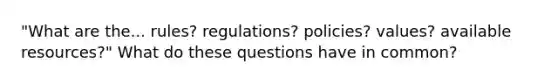 "What are the... rules? regulations? policies? values? available resources?" What do these questions have in common?