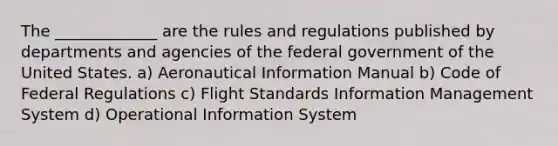 The _____________ are the rules and regulations published by departments and agencies of the federal government of the United States. a) Aeronautical Information Manual b) Code of Federal Regulations c) Flight Standards Information Management System d) Operational Information System