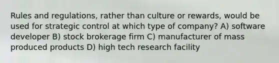 Rules and regulations, rather than culture or rewards, would be used for strategic control at which type of company? A) software developer B) stock brokerage firm C) manufacturer of mass produced products D) high tech research facility