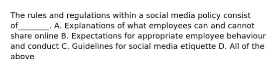 The rules and regulations within a social media policy consist of________. A. Explanations of what employees can and cannot share online B. Expectations for appropriate employee behaviour and conduct C. Guidelines for social media etiquette D. All of the above