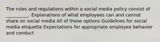 The rules and regulations within a social media policy consist of __________. Explanations of what employees can and cannot share on social media All of these options Guidelines for social media etiquette Expectations for appropriate employee behavior and conduct