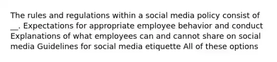 The rules and regulations within a social media policy consist of __. Expectations for appropriate employee behavior and conduct Explanations of what employees can and cannot share on social media Guidelines for social media etiquette All of these options