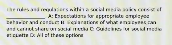 The rules and regulations within a social media policy consist of ________________. A: Expectations for appropriate employee behavior and conduct B: Explanations of what employees can and cannot share on social media C: Guidelines for social media etiquette D: All of these options