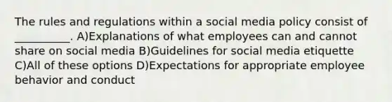 The rules and regulations within a social media policy consist of __________. A)Explanations of what employees can and cannot share on social media B)Guidelines for social media etiquette C)All of these options D)Expectations for appropriate employee behavior and conduct