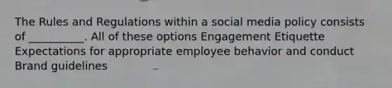 The Rules and Regulations within a social media policy consists of __________. All of these options Engagement Etiquette Expectations for appropriate employee behavior and conduct Brand guidelines