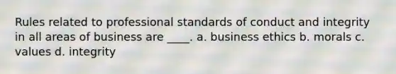 Rules related to professional standards of conduct and integrity in all areas of business are ____. a. business ethics b. morals c. values d. integrity