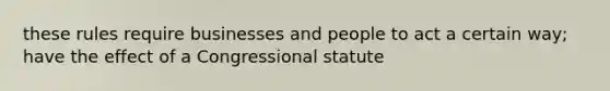 these rules require businesses and people to act a certain way; have the effect of a Congressional statute