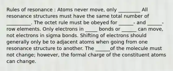 Rules of resonance : Atoms never move, only _________ All resonance structures must have the same total number of __________. The octet rule must be obeyed for ______- and ______-row elements. Only electrons in _____ bonds or ______ can move, not electrons in sigma bonds. Shifting of electrons should generally only be to adjacent atoms when going from one resonance structure to another. The ______of the molecule must not change; however, the formal charge of the constituent atoms can change.