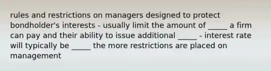 rules and restrictions on managers designed to protect bondholder's interests - usually limit the amount of _____ a firm can pay and their ability to issue additional _____ - interest rate will typically be _____ the more restrictions are placed on management