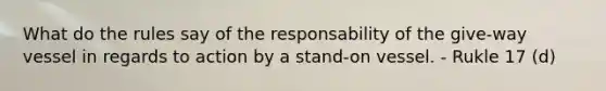 What do the rules say of the responsability of the give-way vessel in regards to action by a stand-on vessel. - Rukle 17 (d)