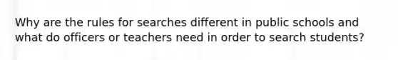 Why are the rules for searches different in public schools and what do officers or teachers need in order to search students?