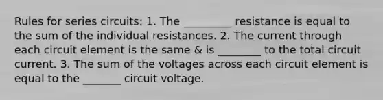 Rules for series circuits: 1. The _________ resistance is equal to the sum of the individual resistances. 2. The current through each circuit element is the same & is ________ to the total circuit current. 3. The sum of the voltages across each circuit element is equal to the _______ circuit voltage.