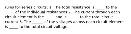 rules for series circuits: 1. The total resistance is _____ to the _____ of the individual resistances 2. The current through each circuit element is the _____ and is ______ to the total circuit current 3. The ______ of the voltages across each circuit element is _____ to the total circuit voltage.