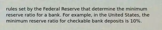 rules set by the Federal Reserve that determine the minimum reserve ratio for a bank. For example, in the United States, the minimum reserve ratio for checkable bank deposits is 10%.