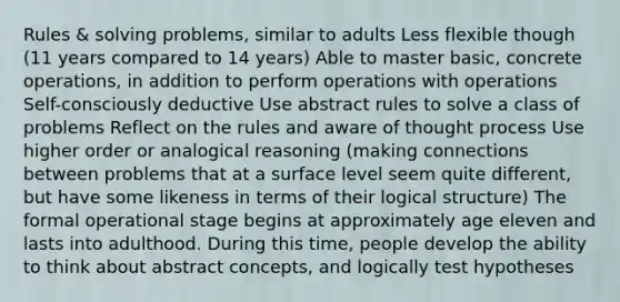 Rules & solving problems, similar to adults Less flexible though (11 years compared to 14 years) Able to master basic, concrete operations, in addition to perform operations with operations Self-consciously deductive Use abstract rules to solve a class of problems Reflect on the rules and aware of thought process Use higher order or analogical reasoning (making connections between problems that at a surface level seem quite different, but have some likeness in terms of their logical structure) The formal operational stage begins at approximately age eleven and lasts into adulthood. During this time, people develop the ability to think about abstract concepts, and logically test hypotheses