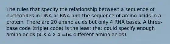 The rules that specify the relationship between a sequence of nucleotides in DNA or RNA and the sequence of amino acids in a protein. There are 20 amino acids but only 4 RNA bases. A three-base code (triplet code) is the least that could specify enough amino acids (4 X 4 X 4 =64 different amino acids).