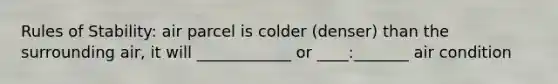 Rules of Stability: air parcel is colder (denser) than the surrounding air, it will ____________ or ____:_______ air condition